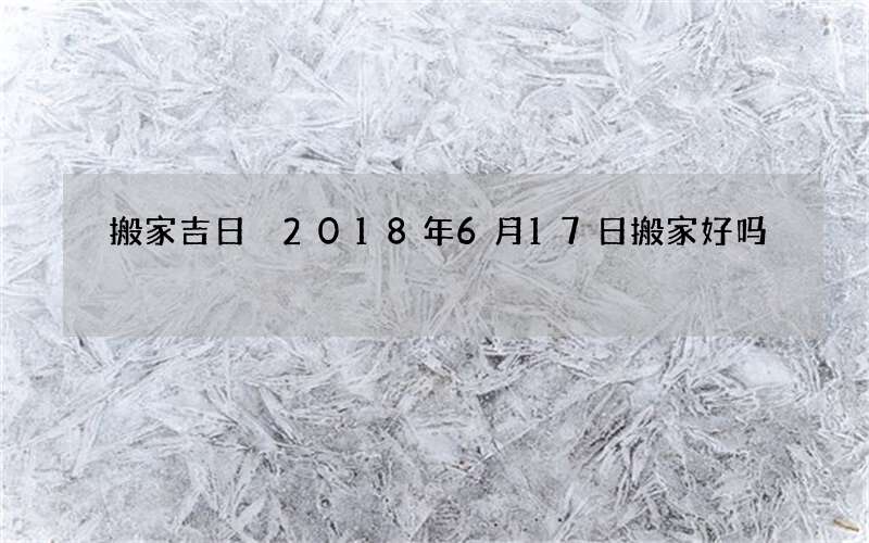搬家吉日 2018年6月17日搬家好吗